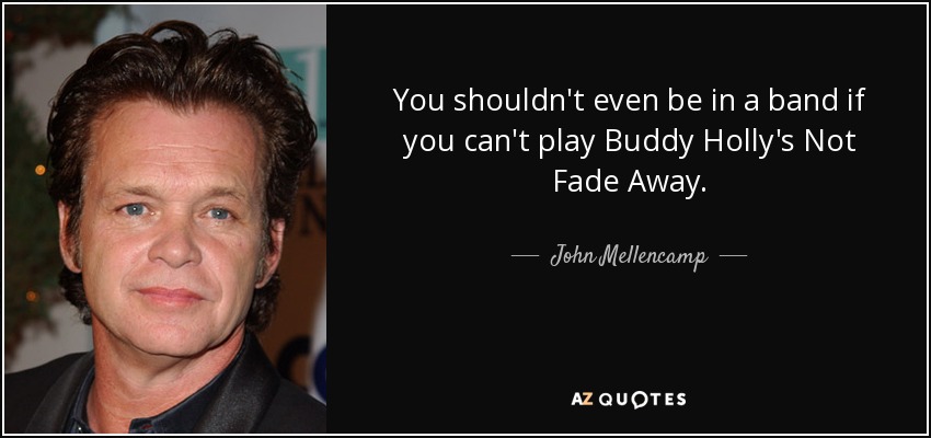 You shouldn't even be in a band if you can't play Buddy Holly's Not Fade Away. - John Mellencamp