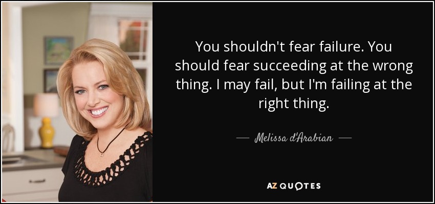 You shouldn't fear failure. You should fear succeeding at the wrong thing. I may fail, but I'm failing at the right thing. - Melissa d'Arabian