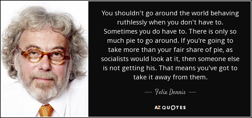 You shouldn't go around the world behaving ruthlessly when you don't have to. Sometimes you do have to. There is only so much pie to go around. If you're going to take more than your fair share of pie, as socialists would look at it, then someone else is not getting his. That means you've got to take it away from them. - Felix Dennis