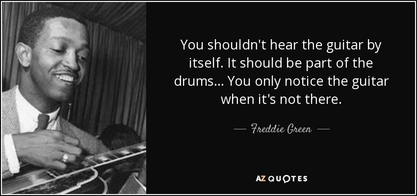 You shouldn't hear the guitar by itself. It should be part of the drums... You only notice the guitar when it's not there. - Freddie Green