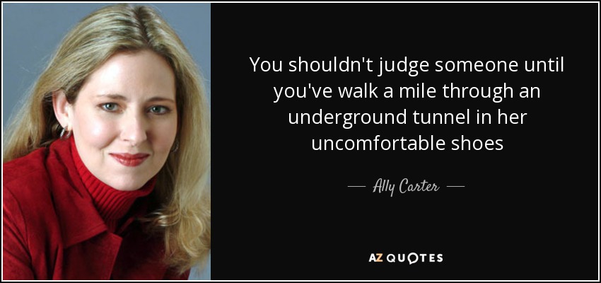 You shouldn't judge someone until you've walk a mile through an underground tunnel in her uncomfortable shoes - Ally Carter