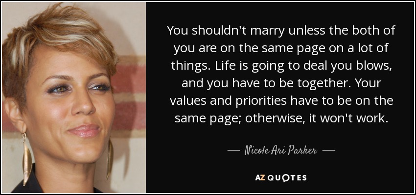 You shouldn't marry unless the both of you are on the same page on a lot of things. Life is going to deal you blows, and you have to be together. Your values and priorities have to be on the same page; otherwise, it won't work. - Nicole Ari Parker
