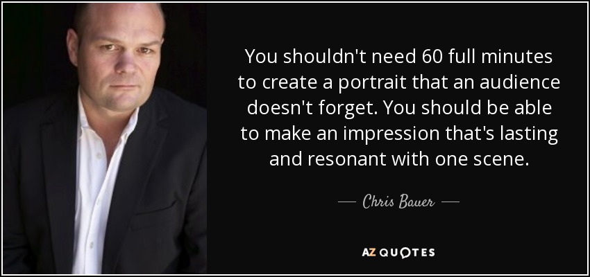 You shouldn't need 60 full minutes to create a portrait that an audience doesn't forget. You should be able to make an impression that's lasting and resonant with one scene. - Chris Bauer