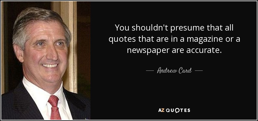 You shouldn't presume that all quotes that are in a magazine or a newspaper are accurate. - Andrew Card