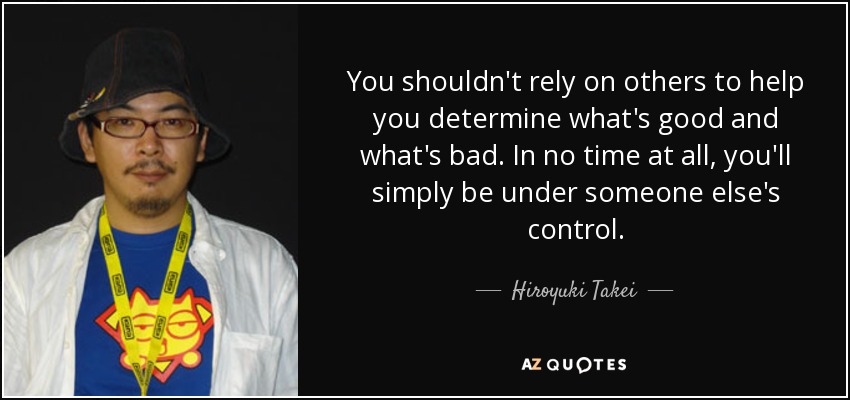 You shouldn't rely on others to help you determine what's good and what's bad. In no time at all, you'll simply be under someone else's control. - Hiroyuki Takei