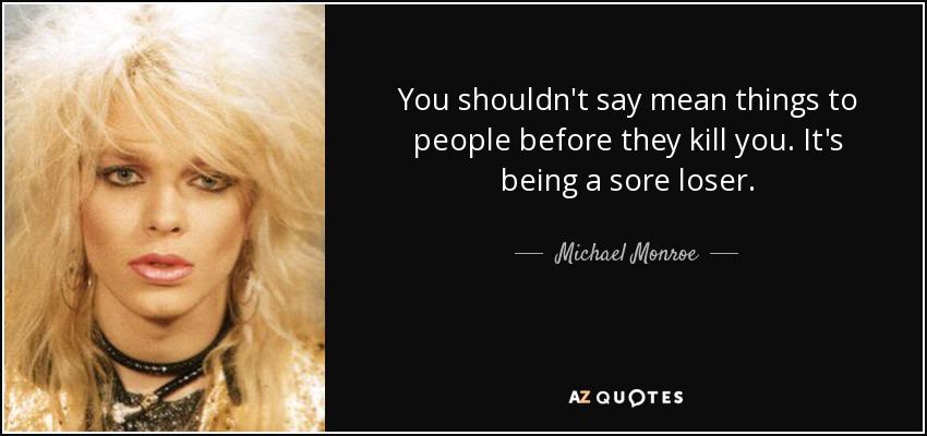 You shouldn't say mean things to people before they kill you. It's being a sore loser. - Michael Monroe
