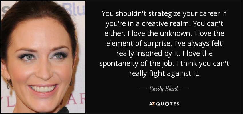 You shouldn't strategize your career if you're in a creative realm. You can't either. I love the unknown. I love the element of surprise. I've always felt really inspired by it. I love the spontaneity of the job. I think you can't really fight against it. - Emily Blunt