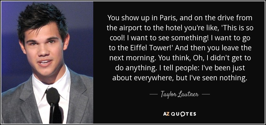 You show up in Paris, and on the drive from the airport to the hotel you're like, 'This is so cool! I want to see something! I want to go to the Eiffel Tower!' And then you leave the next morning. You think, Oh, I didn't get to do anything. I tell people: I've been just about everywhere, but I've seen nothing. - Taylor Lautner