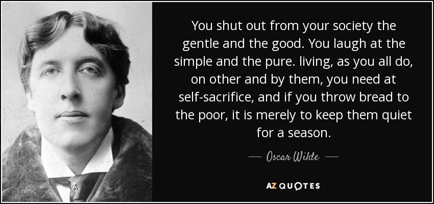 You shut out from your society the gentle and the good. You laugh at the simple and the pure. living, as you all do, on other and by them, you need at self-sacrifice, and if you throw bread to the poor, it is merely to keep them quiet for a season. - Oscar Wilde