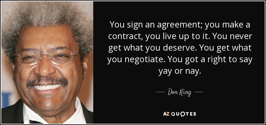 You sign an agreement; you make a contract, you live up to it. You never get what you deserve. You get what you negotiate. You got a right to say yay or nay. - Don King