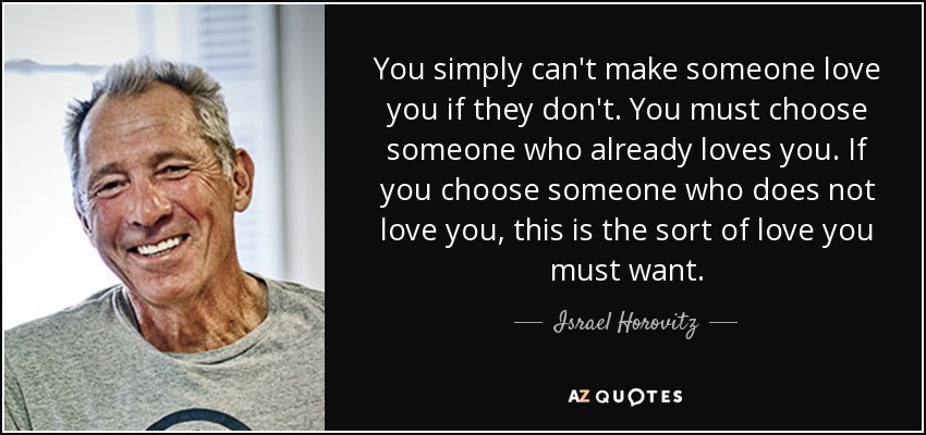 You simply can't make someone love you if they don't. You must choose someone who already loves you. If you choose someone who does not love you, this is the sort of love you must want. - Israel Horovitz