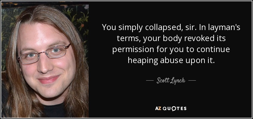 You simply collapsed, sir. In layman's terms, your body revoked its permission for you to continue heaping abuse upon it. - Scott Lynch