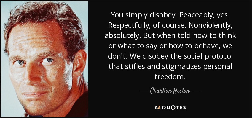 You simply disobey. Peaceably, yes. Respectfully, of course. Nonviolently, absolutely. But when told how to think or what to say or how to behave, we don't. We disobey the social protocol that stifles and stigmatizes personal freedom. - Charlton Heston