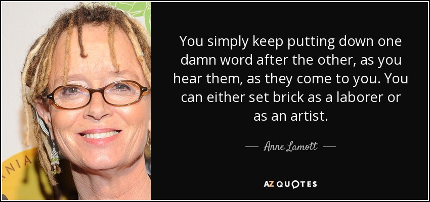 You simply keep putting down one damn word after the other, as you hear them, as they come to you. You can either set brick as a laborer or as an artist. - Anne Lamott