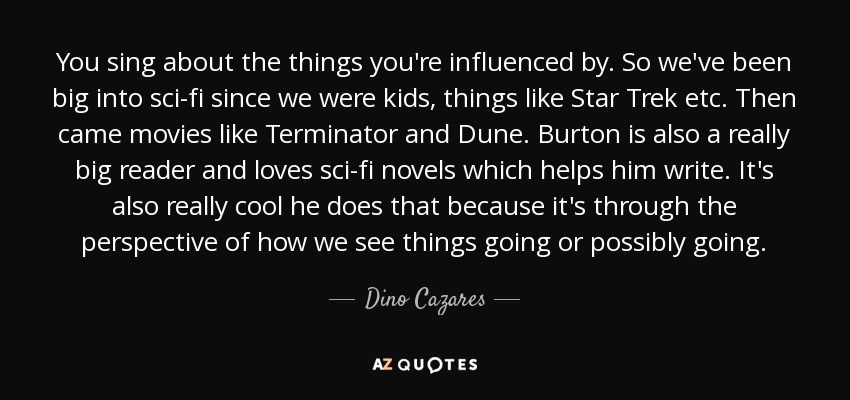 You sing about the things you're influenced by. So we've been big into sci-fi since we were kids, things like Star Trek etc. Then came movies like Terminator and Dune. Burton is also a really big reader and loves sci-fi novels which helps him write. It's also really cool he does that because it's through the perspective of how we see things going or possibly going. - Dino Cazares