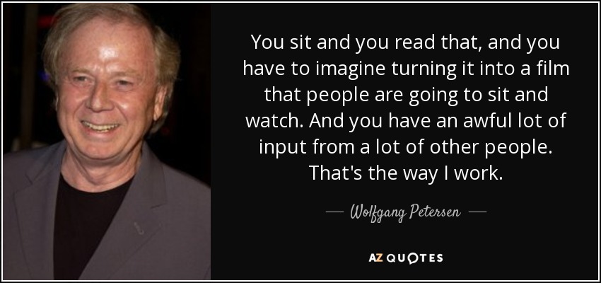 You sit and you read that, and you have to imagine turning it into a film that people are going to sit and watch. And you have an awful lot of input from a lot of other people. That's the way I work. - Wolfgang Petersen