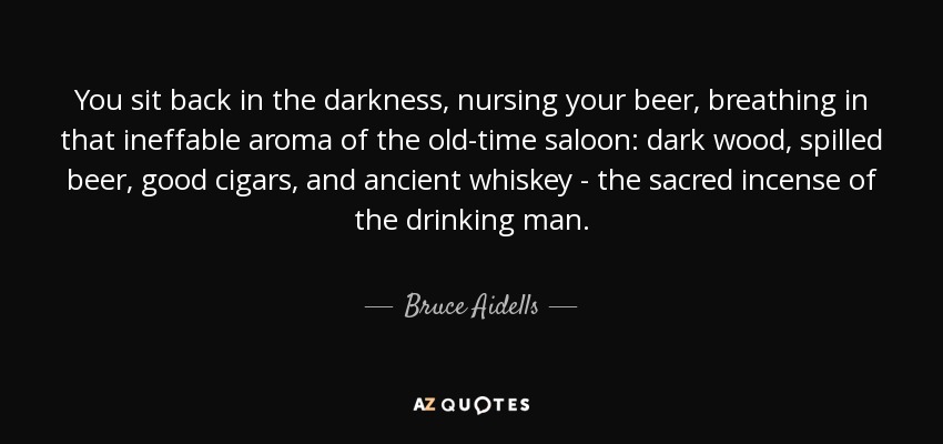 You sit back in the darkness, nursing your beer, breathing in that ineffable aroma of the old-time saloon: dark wood, spilled beer, good cigars, and ancient whiskey - the sacred incense of the drinking man. - Bruce Aidells