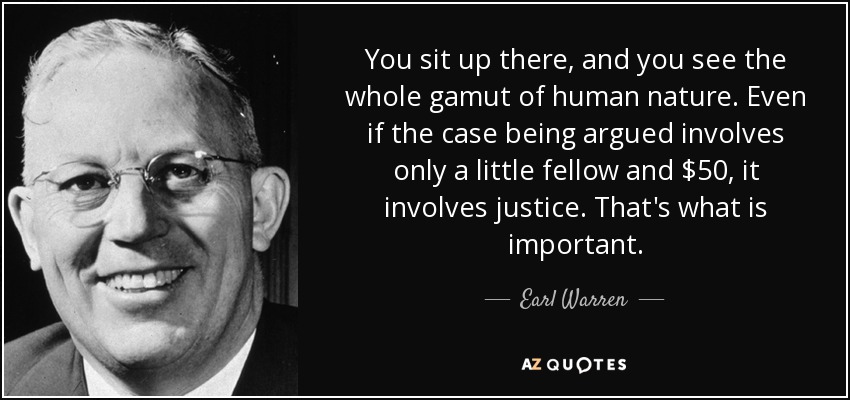 You sit up there, and you see the whole gamut of human nature. Even if the case being argued involves only a little fellow and $50, it involves justice. That's what is important. - Earl Warren