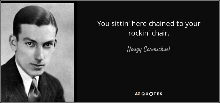 You sittin' here chained to your rockin' chair. - Hoagy Carmichael