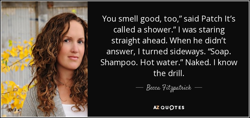 You smell good, too,” said Patch It’s called a shower.” I was staring straight ahead. When he didn’t answer, I turned sideways. “Soap. Shampoo. Hot water.” Naked. I know the drill. - Becca Fitzpatrick