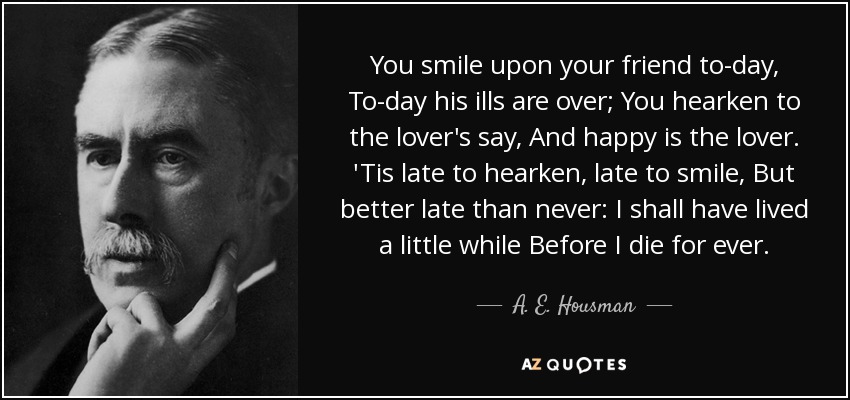 You smile upon your friend to-day, To-day his ills are over; You hearken to the lover's say, And happy is the lover. 'Tis late to hearken, late to smile, But better late than never: I shall have lived a little while Before I die for ever. - A. E. Housman