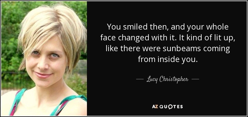 You smiled then, and your whole face changed with it. It kind of lit up, like there were sunbeams coming from inside you. - Lucy Christopher
