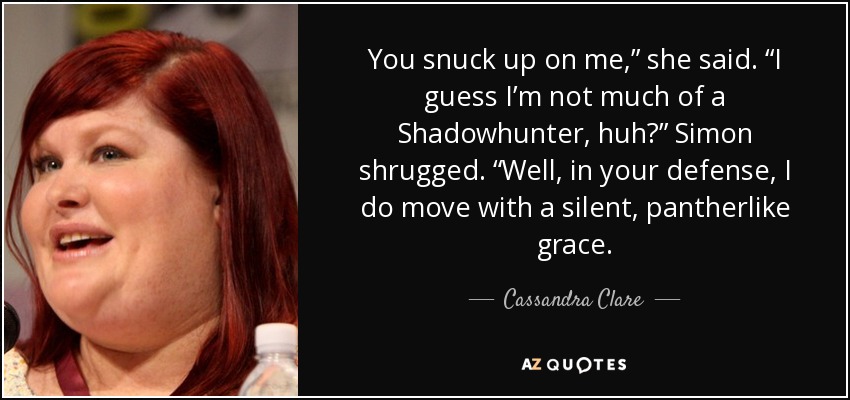 You snuck up on me,” she said. “I guess I’m not much of a Shadowhunter, huh?” Simon shrugged. “Well, in your defense, I do move with a silent, pantherlike grace. - Cassandra Clare