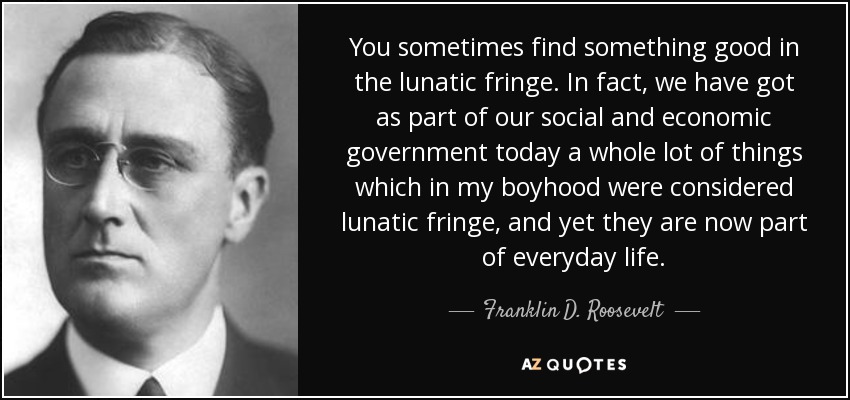 You sometimes find something good in the lunatic fringe. In fact, we have got as part of our social and economic government today a whole lot of things which in my boyhood were considered lunatic fringe, and yet they are now part of everyday life. - Franklin D. Roosevelt