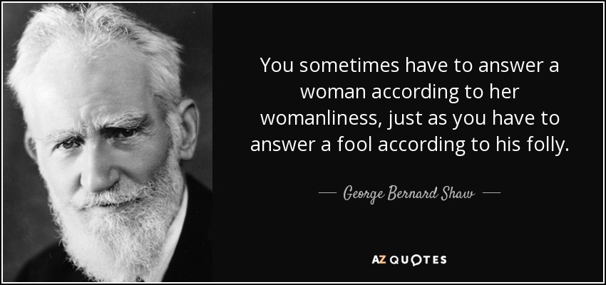 You sometimes have to answer a woman according to her womanliness, just as you have to answer a fool according to his folly. - George Bernard Shaw