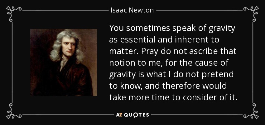 You sometimes speak of gravity as essential and inherent to matter. Pray do not ascribe that notion to me, for the cause of gravity is what I do not pretend to know, and therefore would take more time to consider of it. - Isaac Newton
