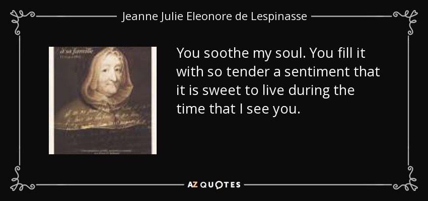 You soothe my soul. You fill it with so tender a sentiment that it is sweet to live during the time that I see you. - Jeanne Julie Eleonore de Lespinasse
