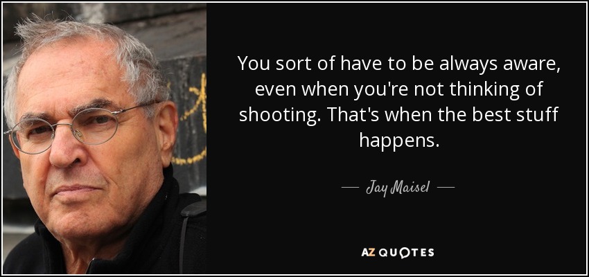 You sort of have to be always aware, even when you're not thinking of shooting. That's when the best stuff happens. - Jay Maisel