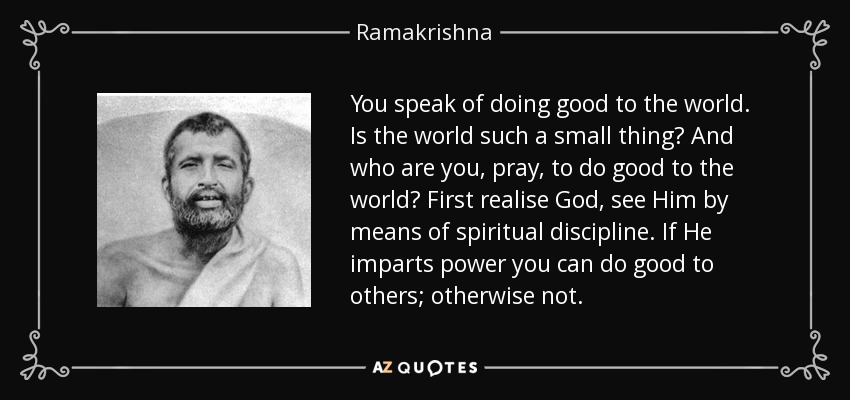 You speak of doing good to the world. Is the world such a small thing? And who are you, pray, to do good to the world? First realise God, see Him by means of spiritual discipline. If He imparts power you can do good to others; otherwise not. - Ramakrishna