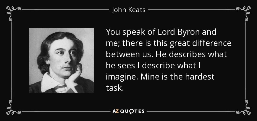 You speak of Lord Byron and me; there is this great difference between us. He describes what he sees I describe what I imagine. Mine is the hardest task. - John Keats