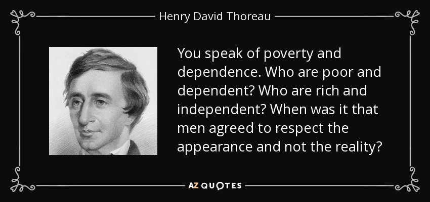 You speak of poverty and dependence. Who are poor and dependent? Who are rich and independent? When was it that men agreed to respect the appearance and not the reality? - Henry David Thoreau