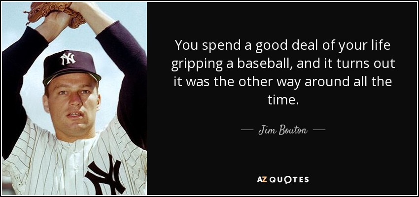 You spend a good deal of your life gripping a baseball, and it turns out it was the other way around all the time. - Jim Bouton