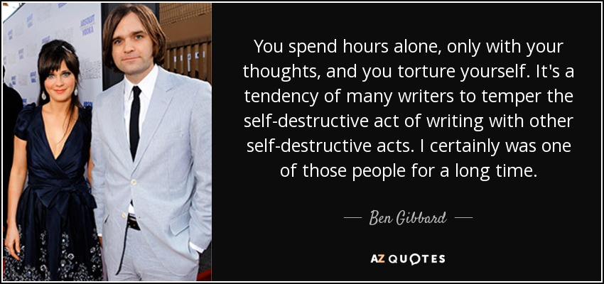 You spend hours alone, only with your thoughts, and you torture yourself. It's a tendency of many writers to temper the self-destructive act of writing with other self-destructive acts. I certainly was one of those people for a long time. - Ben Gibbard