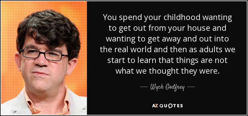 You spend your childhood wanting to get out from your house and wanting to get away and out into the real world and then as adults we start to learn that things are not what we thought they were. - Wyck Godfrey