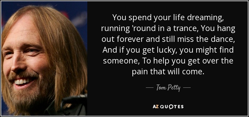 You spend your life dreaming, running 'round in a trance, You hang out forever and still miss the dance, And if you get lucky, you might find someone, To help you get over the pain that will come. - Tom Petty