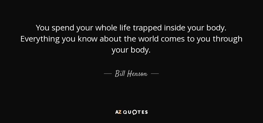 You spend your whole life trapped inside your body. Everything you know about the world comes to you through your body. - Bill Henson