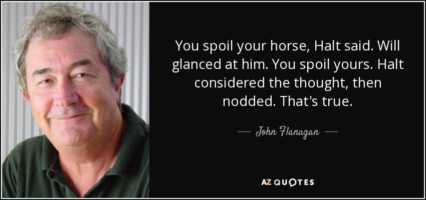 You spoil your horse, Halt said. Will glanced at him. You spoil yours. Halt considered the thought, then nodded. That's true. - John Flanagan