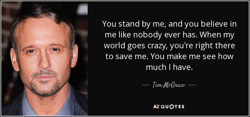 You stand by me, and you believe in me like nobody ever has. When my world goes crazy, you're right there to save me. You make me see how much I have. - Tim McGraw