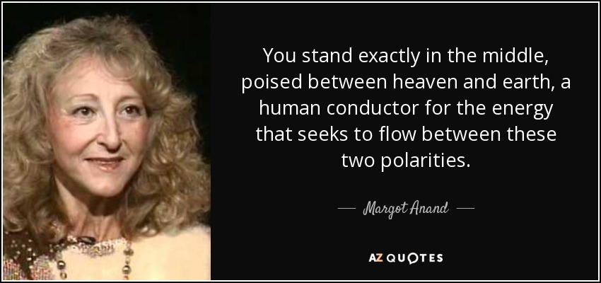 You stand exactly in the middle, poised between heaven and earth, a human conductor for the energy that seeks to flow between these two polarities. - Margot Anand