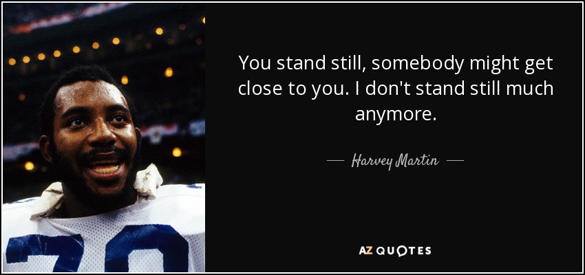 You stand still, somebody might get close to you. I don't stand still much anymore. - Harvey Martin