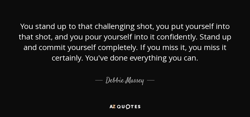 You stand up to that challenging shot, you put yourself into that shot, and you pour yourself into it confidently. Stand up and commit yourself completely. If you miss it, you miss it certainly. You've done everything you can. - Debbie Massey
