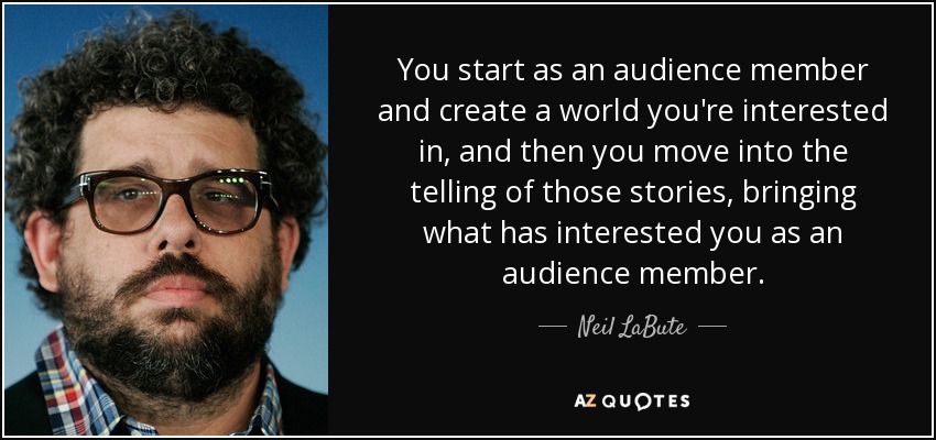You start as an audience member and create a world you're interested in, and then you move into the telling of those stories, bringing what has interested you as an audience member. - Neil LaBute