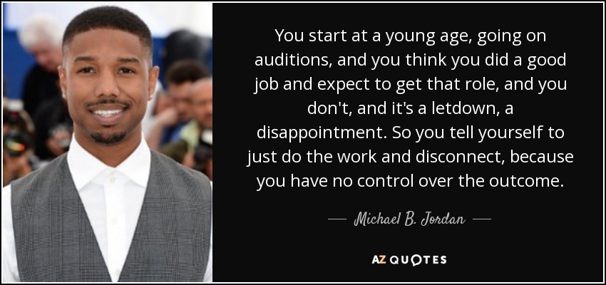 You start at a young age, going on auditions, and you think you did a good job and expect to get that role, and you don't, and it's a letdown, a disappointment. So you tell yourself to just do the work and disconnect, because you have no control over the outcome. - Michael B. Jordan