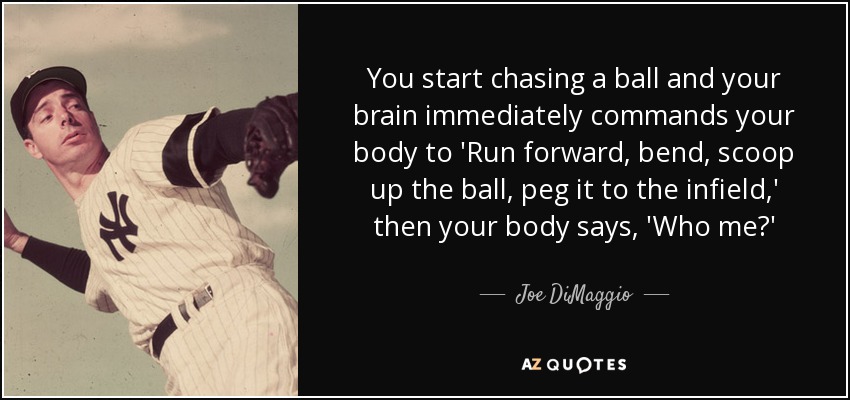 You start chasing a ball and your brain immediately commands your body to 'Run forward, bend, scoop up the ball, peg it to the infield,' then your body says, 'Who me?' - Joe DiMaggio