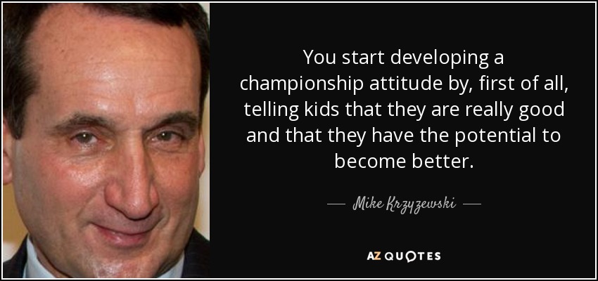 You start developing a championship attitude by, first of all, telling kids that they are really good and that they have the potential to become better. - Mike Krzyzewski