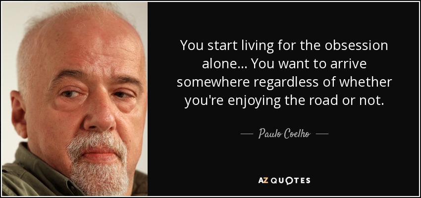 You start living for the obsession alone ... You want to arrive somewhere regardless of whether you're enjoying the road or not. - Paulo Coelho